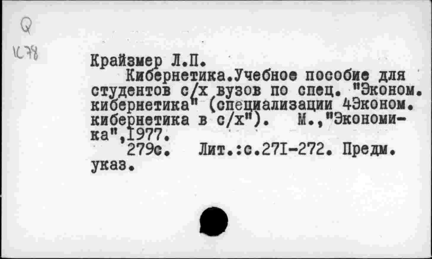 ﻿Крайзмер Л.П.
Кибернетика.Учебное пособие для студентов с/х вузов по спец. "Эконом, кибернетика" (специализации 4Эконом. кибернетика в с/х"). М.,"Экономи-ка",1977.
279с. Лит.:с.271-272. Предм. указ.